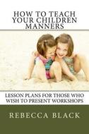 How to Teach Your Children Manners: Lesson Plans for Those Who Wish to Present Workshops di Rebecca Black edito da Createspace