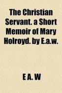 The Christian Servant. A Short Memoir Of di E. A. W edito da General Books