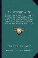 A   Catechism of Jewish Antiquities: Containing an Account of the Classes, Institutions, Rites, Ceremonies, Manners, Customs, Etc. of the Ancient Jews di Christopher Irving edito da Kessinger Publishing