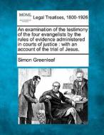 An Examination Of The Testimony Of The Four Evangelists By The Rules Of Evidence Administered In Courts Of Justice : With An Account Of The Trial Of J di Simon Greenleaf edito da Gale, Making Of Modern Law