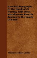 Parochial Topography Of The Hundred Of Wanting, With Other Miscellaneous Records Relating To The County Of Berks di William Nelson Clarke edito da Ford. Press