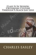 Class Is in Session: Critiquing Culture Through a Black Gay Lens di Charles Easley edito da Createspace