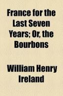 France For The Last Seven Years; Or, The Bourbons di William Henry Ireland edito da General Books Llc