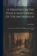 A Treatise On The Police And Crimes Of The Metropolis: Also An Account Of The Courts Of Justice And Prisons Of London di John Wade edito da Creative Media Partners, LLC