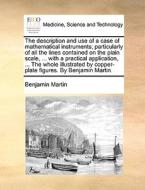 The Description And Use Of A Case Of Mathematical Instruments; Particularly Of All The Lines Contained On The Plain Scale, ... With A Practical Applic di Benjamin Martin edito da Gale Ecco, Print Editions