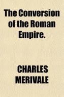 The Conversion Of The Roman Empire. di Charles Merivale edito da General Books Llc