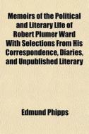 Memoirs Of The Political And Literary Life Of Robert Plumer Ward With Selections From His Correspondence, Diaries, And Unpublished Literary di Edmund Phipps edito da General Books Llc