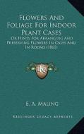 Flowers and Foliage for Indoor Plant Cases: Or Hints for Arranging and Preserving Flowers in Cases and in Rooms (1861) di E. A. Maling edito da Kessinger Publishing