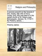 A Sermon Preach'd At The Funeral Of Mrs. Durley, Late Wife Of Henry Durley, Esq; Who Was Interr'd In The Parish Church Of St. Helens Near Bishopsgate. di Ptolomy James edito da Gale Ecco, Print Editions