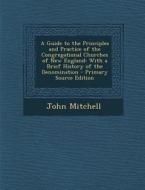 A Guide to the Principles and Practice of the Congregational Churches of New England: With a Brief History of the Denomination di John Mitchell edito da Nabu Press