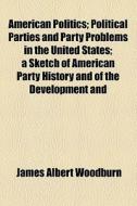 American Politics; Political Parties And Party Problems In The United States A Sketch Of American Party History And Of The Development And Operations  di James Albert Woodburn edito da General Books Llc