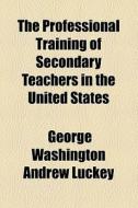 The Professional Training Of Secondary Teachers In The United States di George Washington Andrew Luckey edito da General Books Llc