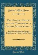 The Natural History and the Topography of Groton, Massachusetts: Together with Other Matter Relating to the History of the Town (Classic Reprint) di Samuel Abbott Green edito da Forgotten Books