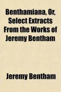 Benthamiana, Or, Select Extracts From Th di Jeremy Bentham edito da General Books
