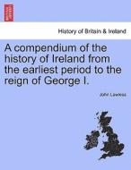 A compendium of the history of Ireland from the earliest period to the reign of George I. The Third Edition. Vol. I. di John Lawless edito da British Library, Historical Print Editions