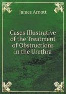 Cases Illustrative Of The Treatment Of Obstructions In The Urethra di James Arnott edito da Book On Demand Ltd.