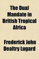 The Dual Mandate In British Tropical Afr di Frederick John Dealtry Lugard edito da General Books