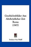 Geschichtsbilder Aus Altchristlicher Zeit ROMs (1907) di Freiherr Von Wolff edito da Kessinger Publishing