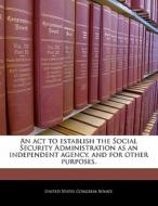 An Act To Establish The Social Security Administration As An Independent Agency, And For Other Purposes. edito da Bibliogov