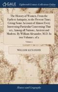 The History Of Women, From The Earliest Antiquity, To The Present Time; Giving Some Account Of Almost Every Interesting Particular Concerning That Sex di William Alexander edito da Gale Ecco, Print Editions