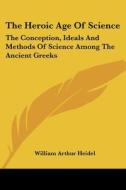 The Heroic Age of Science: The Conception, Ideals and Methods of Science Among the Ancient Greeks di William Arthur Heidel edito da Kessinger Publishing