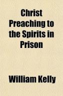 Christ Preaching To The Spirits In Priso di William Kelly edito da Rarebooksclub.com