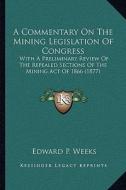 A Commentary on the Mining Legislation of Congress: With a Preliminary Review of the Repealed Sections of the Mining Act of 1866 (1877) di Edward P. Weeks edito da Kessinger Publishing