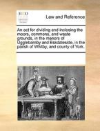 An Act For Dividing And Inclosing The Moors, Commons, And Waste Grounds, In The Manors Of Ugglebarnby And Eskdaleside, In The Parish Of Whitby, And Co di Multiple Contributors edito da Gale Ecco, Print Editions