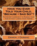 Have You Ever Told Your Child, Because I Said So!?: The Secret Ingredient to Raising Your Kids Without Losing Your Temper di Damon J. Dusang edito da Createspace