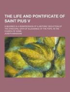The Life And Pontificate Of Saint Pius V; Subjoined Is A Reimpression Of A Historic Deduction Of The Episcopal Oath Of Allegiance Of The Pope, In The  di Joseph Mendham edito da Theclassics.us