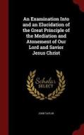 An Examination Into And An Elucidation Of The Great Principle Of The Mediation And Atonement Of Our Lord And Savior Jesus Christ di John Taylor edito da Andesite Press