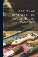 A Popular Treatise of the Art of House-Painting di John W. Masury edito da LEGARE STREET PR