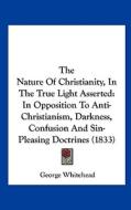 The Nature of Christianity, in the True Light Asserted: In Opposition to Anti-Christianism, Darkness, Confusion and Sin-Pleasing Doctrines (1833) di George Whitehead edito da Kessinger Publishing