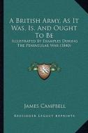 A British Army, as It Was, Is, and Ought to Be: Illustrated by Examples During the Peninsular War (1840) di James Campbell edito da Kessinger Publishing