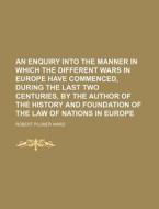 An  Enquiry Into the Manner in Which the Different Wars in Europe Have Commenced, During the Last Two Centuries, by the Author of the History and Foun di Robert Plumer Ward edito da Rarebooksclub.com