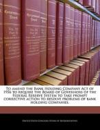 To Amend The Bank Holding Company Act Of 1956 To Require The Board Of Governors Of The Federal Reserve System To Take Prompt Corrective Action To Reso edito da Bibliogov