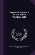 Report With Respect To The Yukon Territory, 1907 di Hugh Howard Rowatt edito da Palala Press