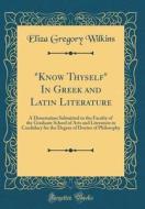 "Know Thyself" in Greek and Latin Literature: A Dissertation Submitted to the Faculty of the Graduate School of Arts and Literature in Candidacy for t di Eliza Gregory Wilkins edito da Forgotten Books