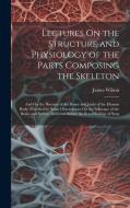 Lectures On the Structure and Physiology of the Parts Composing the Skeleton di James Wilson edito da Creative Media Partners, LLC
