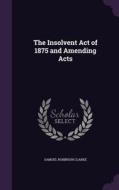 The Insolvent Act Of 1875 And Amending Acts di Samuel Robinson Clarke edito da Palala Press