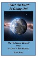 What on Earth Is Going On?: The World Is in Turmoil! Why? Is There a Safe Harbor? di Walt Scott edito da Createspace
