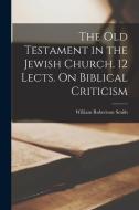 The Old Testament in the Jewish Church. 12 Lects. On Biblical Criticism di William Robertson Smith edito da LEGARE STREET PR