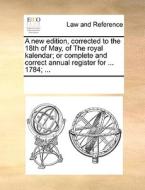 A New Edition, Corrected To The 18th Of May, Of The Royal Kalendar; Or Complete And Correct Annual Register For ... 1784; ... di Multiple Contributors edito da Gale Ecco, Print Editions