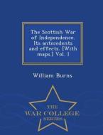 The Scottish War Of Independence. Its Antecedents And Effects. [with Maps.] Vol. I - War College Series di William Burns edito da War College Series