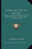 Alpha or God in Matter: Being a Scientific Resume of the Known Nature of Force and Existence (1870) di Thomas Clarke edito da Kessinger Publishing