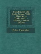 Unpublished Old Gaelic Songs: With Illustrative Traditions... di Colin Chisholm edito da Nabu Press