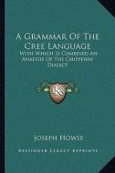 A Grammar of the Cree Language: With Which Is Combined an Analysis of the Chippeway Dialect di Joseph Howse edito da Kessinger Publishing