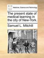 The Present State Of Medical Learning In The City Of New-york di Samuel L Mitchill edito da Gale Ecco, Print Editions