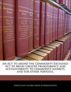 An Act To Amend The Commodity Exchange Act To Bring Greater Transparency And Accountability To Commodity Markets, And For Other Purposes. edito da Bibliogov