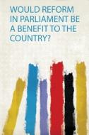 Would Reform in Parliament Be a Benefit to the Country? edito da HardPress Publishing